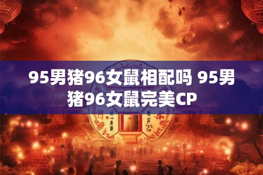 详细阅读:95男猪96女鼠相配吗 95男猪96女鼠完美CP 95男猪96女鼠相配吗 95男猪96女鼠完美CP