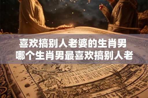 喜欢搞别人老婆的生肖男 哪个生肖男最喜欢搞别人老婆