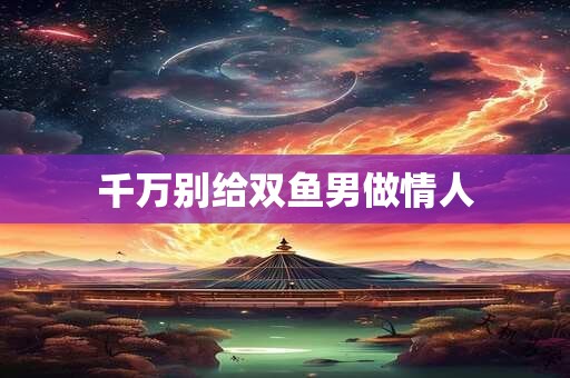 千万别给双鱼男做情人