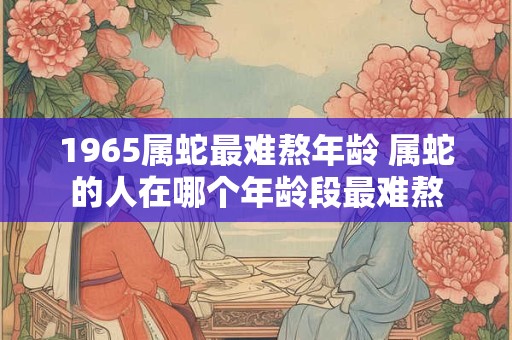 1965属蛇最难熬年龄 属蛇的人在哪个年龄段最难熬