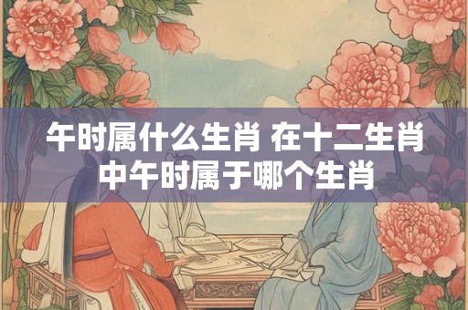 午时属什么生肖 在十二生肖中午时属于哪个生肖