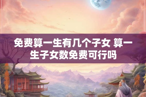 免费算一生有几个子女 算一生子女数免费可行吗