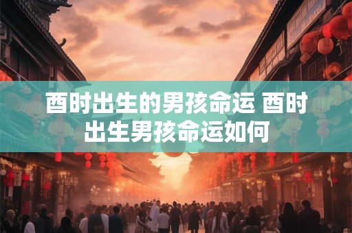 酉时出生的男孩命运 酉时出生男孩命运如何
