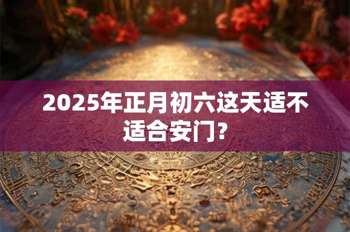 2025年正月初六这天适不适合安门？
