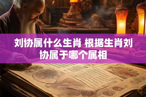 刘协属什么生肖 根据生肖刘协属于哪个属相