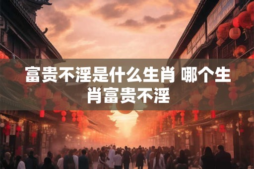 富贵不淫是什么生肖 哪个生肖富贵不淫