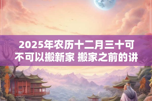 2025年农历十二月三十可不可以搬新家 搬家之前的讲究