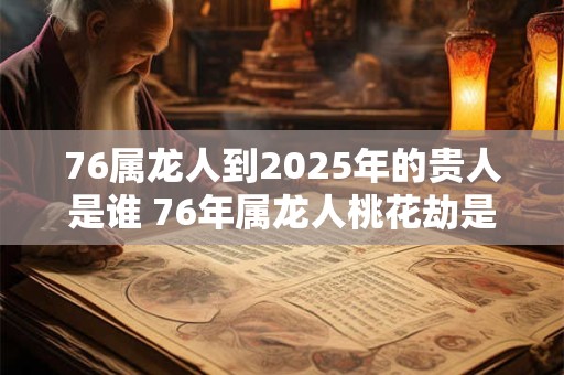 76属龙人到2025年的贵人是谁 76年属龙人桃花劫是谁