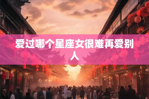 爱过哪个星座女很难再爱别人