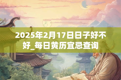 2025年2月17日日子好不好_每日黄历宜忌查询