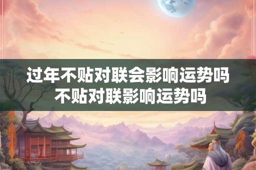 过年不贴对联会影响运势吗 不贴对联影响运势吗