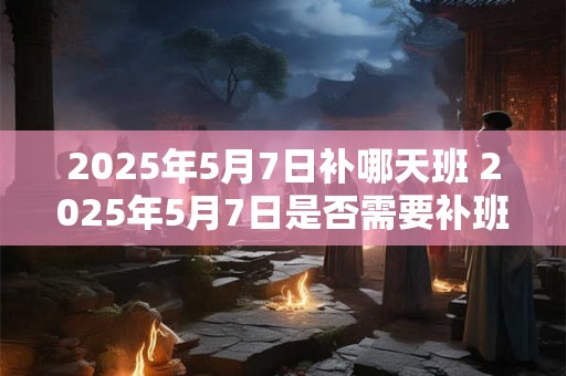 2025年5月7日补哪天班 2025年5月7日是否需要补班