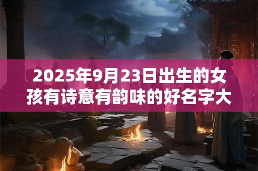 2025年9月23日出生的女孩有诗意有韵味的好名字大全