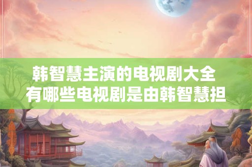 韩智慧主演的电视剧大全 有哪些电视剧是由韩智慧担任主演的