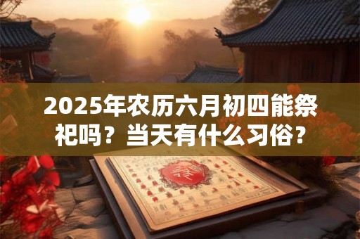 2025年农历六月初四能祭祀吗？当天有什么习俗？