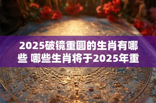 2025破镜重圆的生肖有哪些 哪些生肖将于2025年重逢