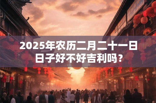 2025年农历二月二十一日日子好不好吉利吗？