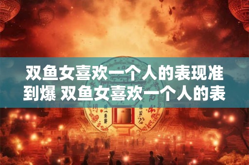 双鱼女喜欢一个人的表现准到爆 双鱼女喜欢一个人的表现是否十分准确