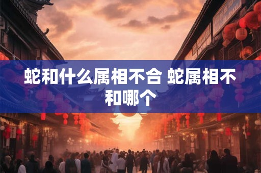 蛇和什么属相不合 蛇属相不和哪个