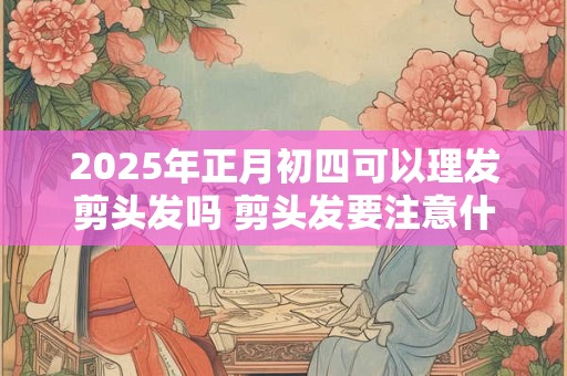 2025年正月初四可以理发剪头发吗 剪头发要注意什么问题