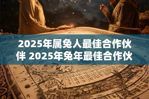 2025年属兔人最佳合作伙伴 2025年兔年最佳合作伙伴是谁