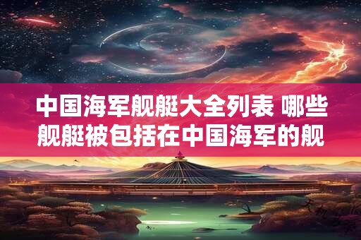 中国海军舰艇大全列表 哪些舰艇被包括在中国海军的舰艇大全列表中