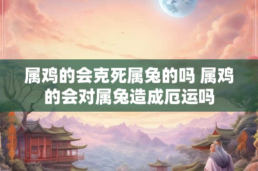 属鸡的会克死属兔的吗 属鸡的会对属兔造成厄运吗