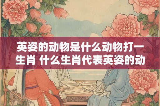 英姿的动物是什么动物打一生肖 什么生肖代表英姿的动物