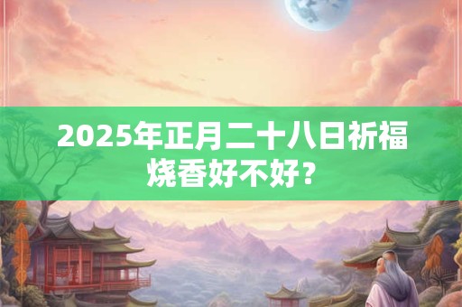2025年正月二十八日祈福烧香好不好？