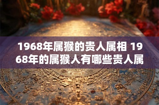 1968年属猴的贵人属相 1968年的属猴人有哪些贵人属相
