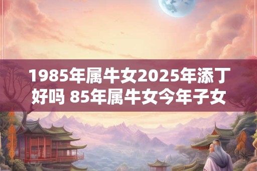 1985年属牛女2025年添丁好吗 85年属牛女今年子女运