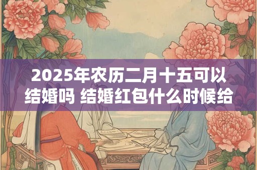 2025年农历二月十五可以结婚吗 结婚红包什么时候给