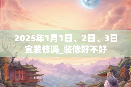 2025年1月1日、2日、3日宜装修吗_装修好不好