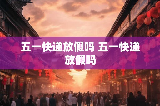 五一快递放假吗 五一快递放假吗