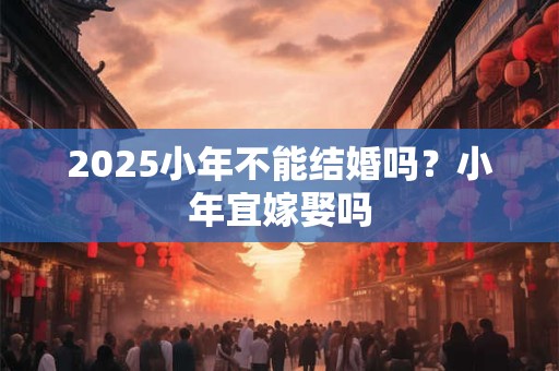 2025小年不能结婚吗？小年宜嫁娶吗