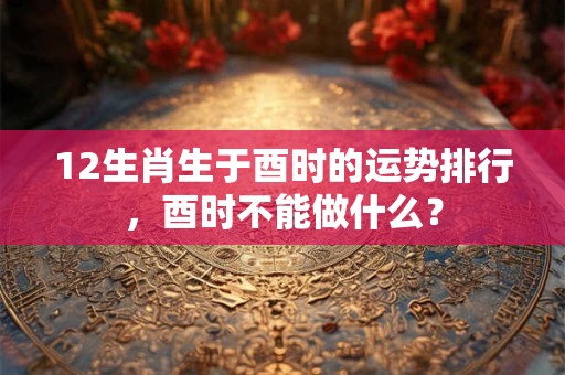 12生肖生于酉时的运势排行，酉时不能做什么？