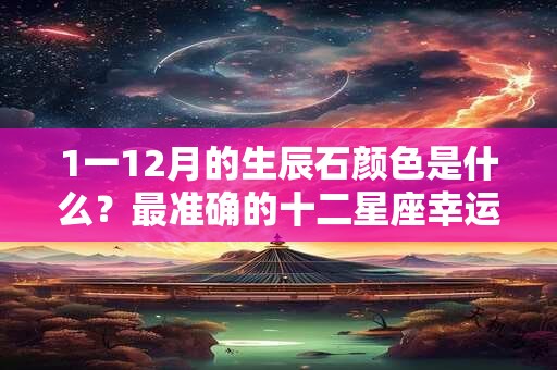 1一12月的生辰石颜色是什么？最准确的十二星座幸运石