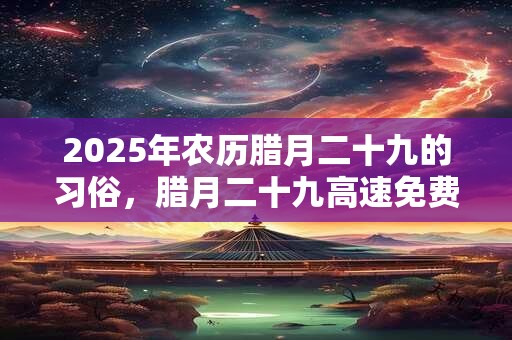 2025年农历腊月二十九的习俗，腊月二十九高速免费吗？