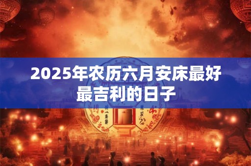 2025年农历六月安床最好最吉利的日子
