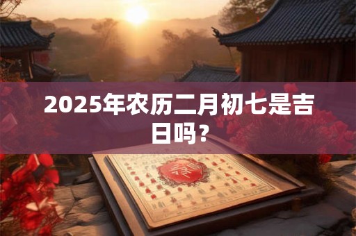 2025年农历二月初七是吉日吗？