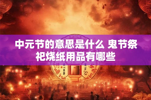 中元节的意思是什么 鬼节祭祀烧纸用品有哪些
