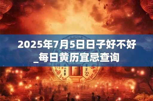2025年7月5日日子好不好_每日黄历宜忌查询