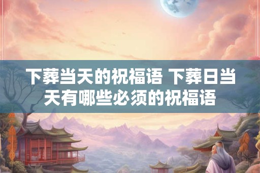 下葬当天的祝福语 下葬日当天有哪些必须的祝福语
