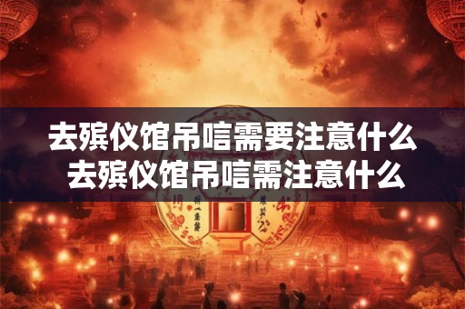 去殡仪馆吊唁需要注意什么 去殡仪馆吊唁需注意什么