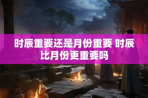 时辰重要还是月份重要 时辰比月份更重要吗