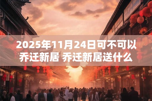 2025年11月24日可不可以乔迁新居 乔迁新居送什么鲜花