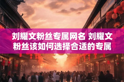 刘耀文粉丝专属网名 刘耀文粉丝该如何选择合适的专属网名