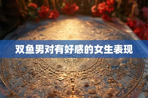 双鱼男对有好感的女生表现