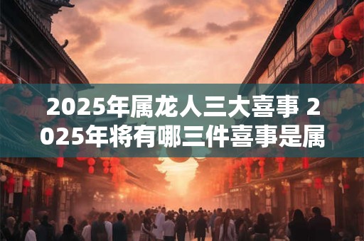 2025年属龙人三大喜事 2025年将有哪三件喜事是属龙人可以期待的