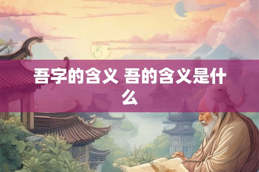 吾字的含义 吾的含义是什么